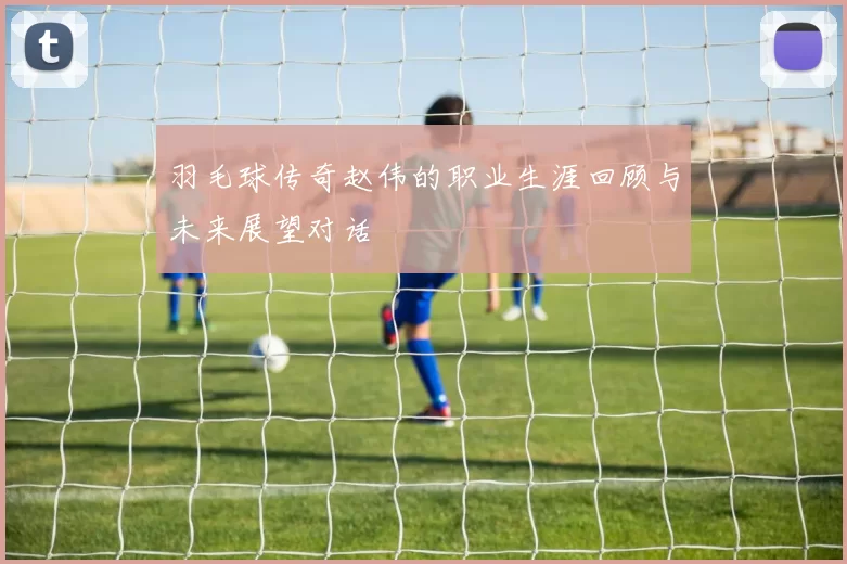 羽毛球传奇赵伟的职业生涯回顾与未来展望对话