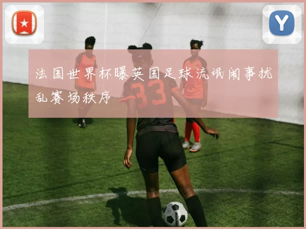 法国世界杯曝英国足球流氓闹事扰乱赛场秩序