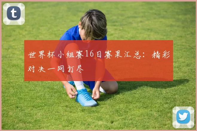 世界杯小组赛16日赛果汇总:精彩对决一网打尽