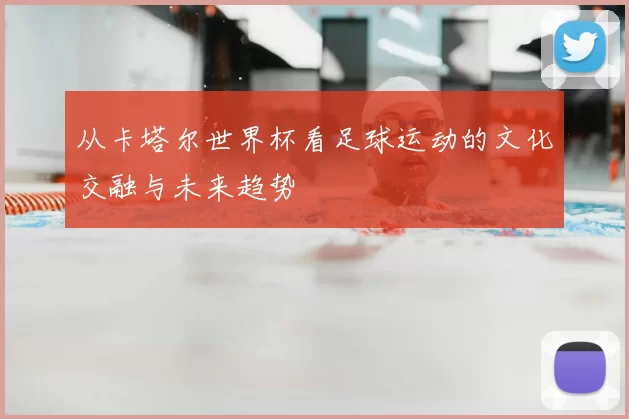 从卡塔尔世界杯看足球运动的文化交融与未来趋势