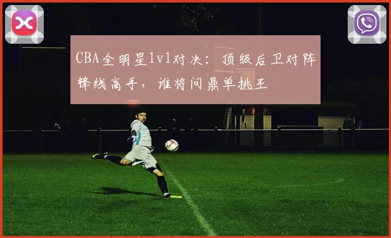 CBA全明星1v1对决:顶级后卫对阵锋线高手,谁将问鼎单挑王