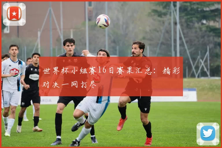 世界杯小组赛16日赛果汇总：精彩对决一网打尽