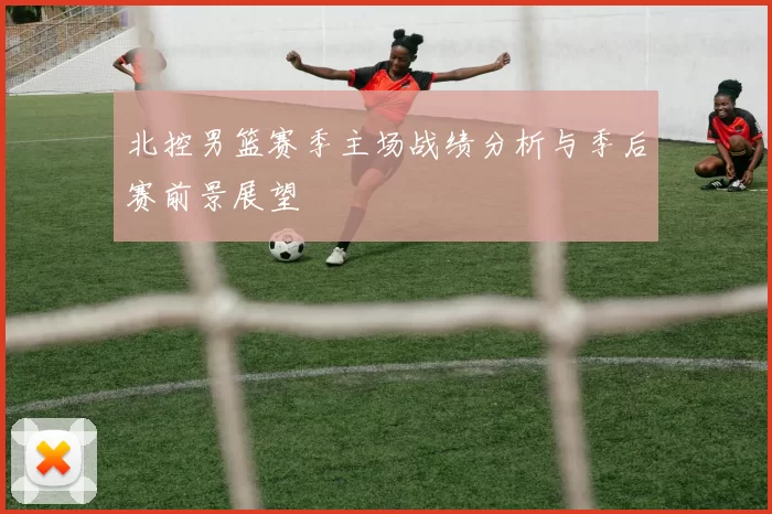 北控男篮赛季主场战绩分析与季后赛前景展望