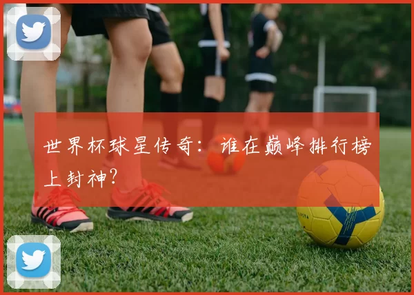 世界杯球星传奇:谁在巅峰排行榜上封神?