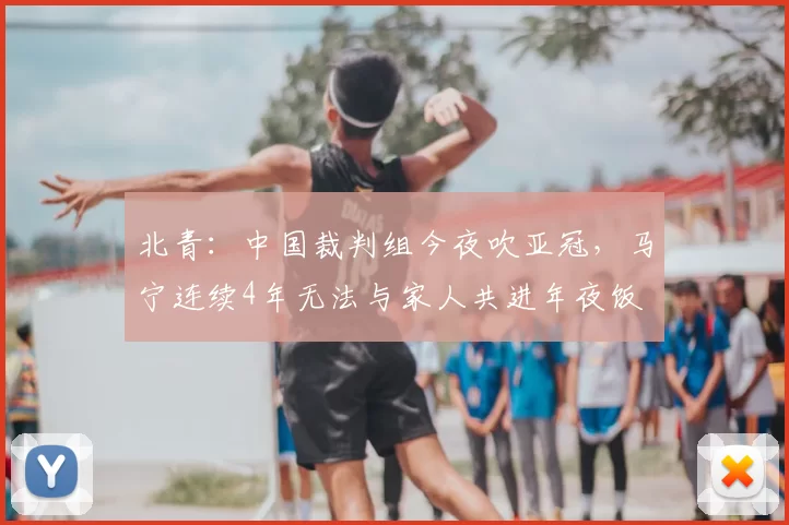 北青:中国裁判组今夜吹亚冠,马宁连续4年无法与家人共进年夜饭