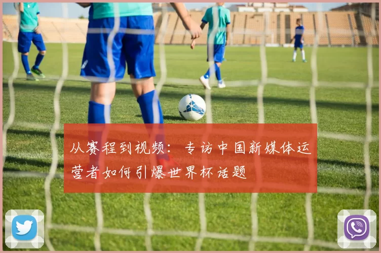 从赛程到视频：专访中国新媒体运营者如何引爆世界杯话题