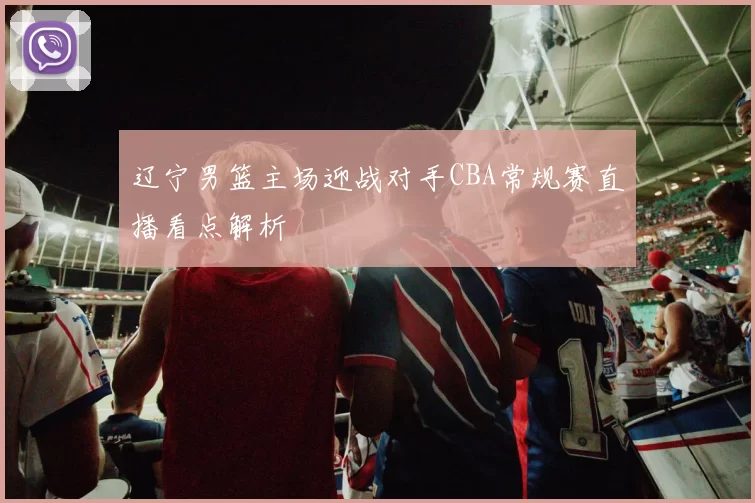 辽宁男篮主场迎战对手CBA常规赛直播看点解析