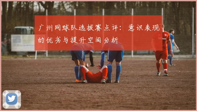 广州网球队选拔赛点评：意识表现的优劣与提升空间分析