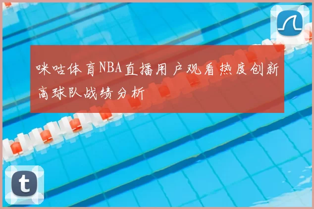 咪咕体育NBA直播用户观看热度创新高球队战绩分析