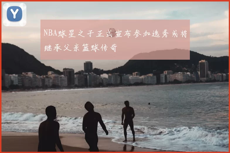 NBA球星之子正式宣布参加选秀或将继承父亲篮球传奇