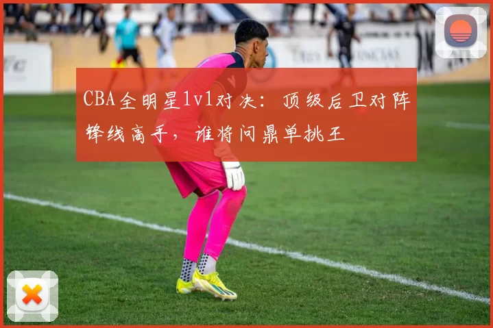 CBA全明星1v1对决:顶级后卫对阵锋线高手,谁将问鼎单挑王