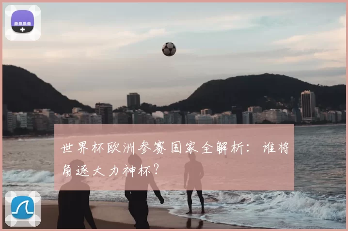 世界杯欧洲参赛国家全解析：谁将角逐大力神杯？