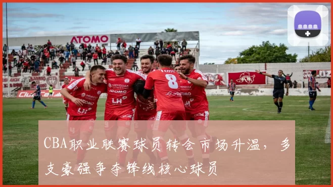 CBA职业联赛球员转会市场升温,多支豪强争夺锋线核心球员