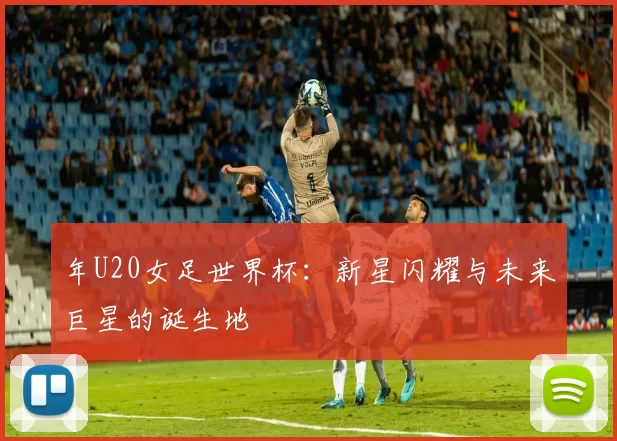 年U20女足世界杯:新星闪耀与未来巨星的诞生地