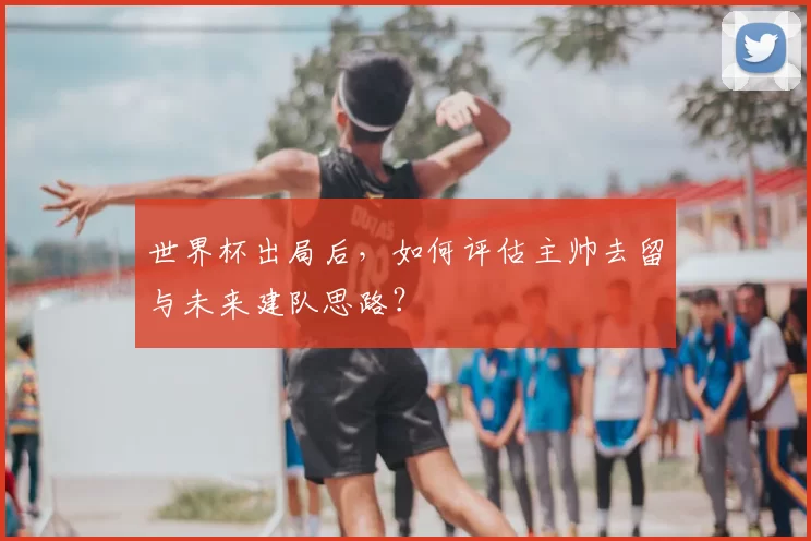 世界杯出局后，如何评估主帅去留与未来建队思路？