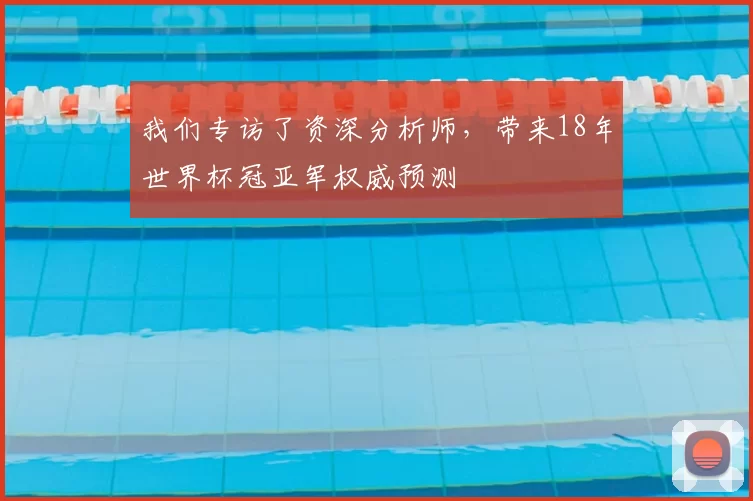 我们专访了资深分析师,带来18年世界杯冠亚军权威预测