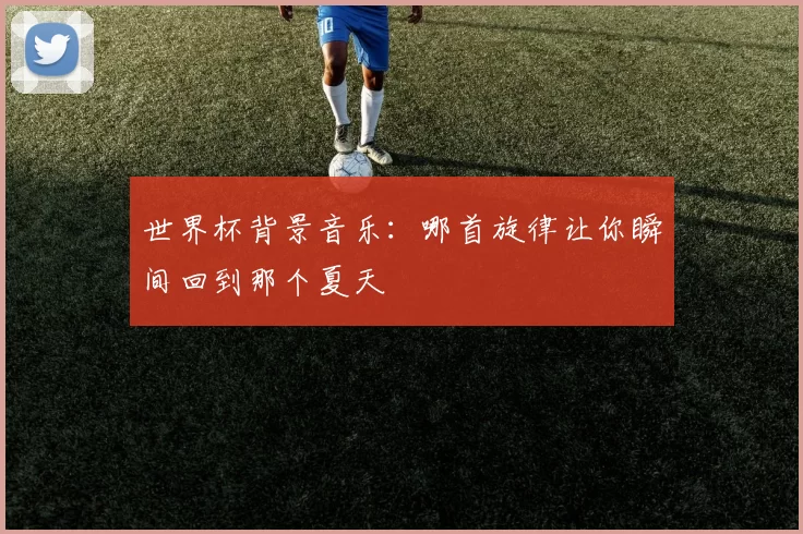 世界杯背景音乐：哪首旋律让你瞬间回到那个夏天