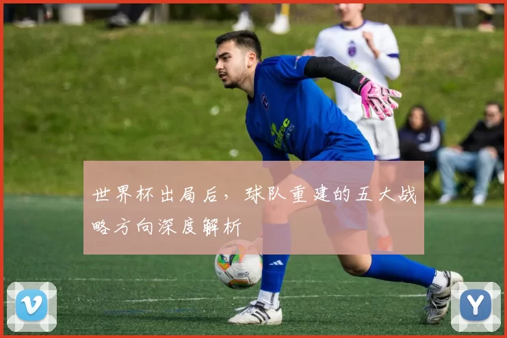 世界杯出局后,球队重建的五大战略方向深度解析