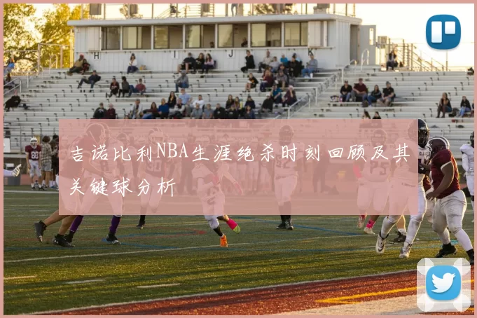 吉诺比利NBA生涯绝杀时刻回顾及其关键球分析