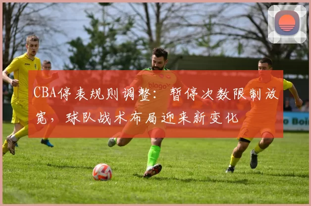 CBA停表规则调整：暂停次数限制放宽，球队战术布局迎来新变化