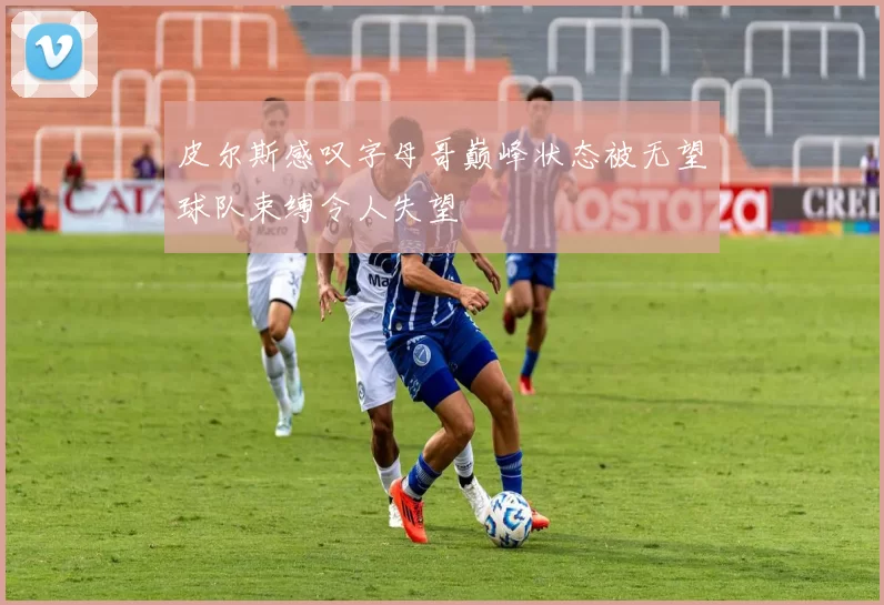 皮尔斯感叹字母哥巅峰状态被无望球队束缚令人失望
