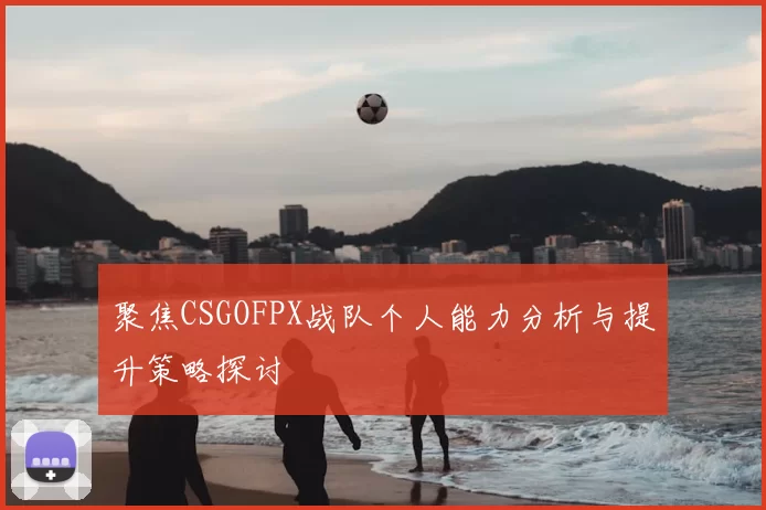 聚焦CSGOFPX战队个人能力分析与提升策略探讨