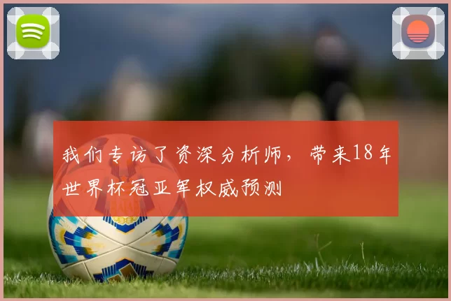 我们专访了资深分析师,带来18年世界杯冠亚军权威预测