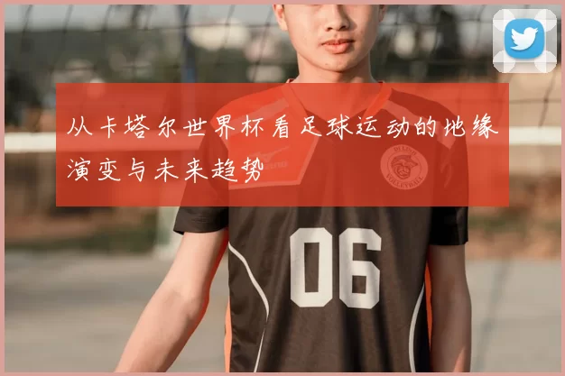 从卡塔尔世界杯看足球运动的地缘演变与未来趋势