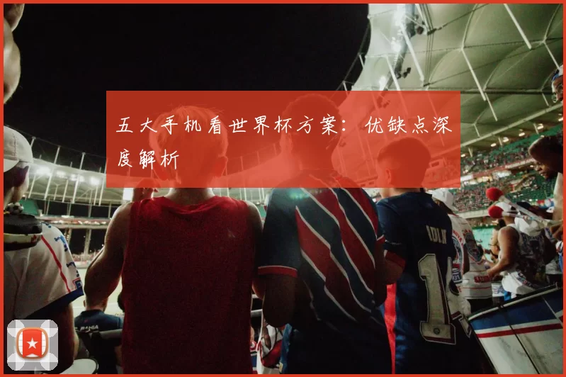 五大手机看世界杯方案：优缺点深度解析