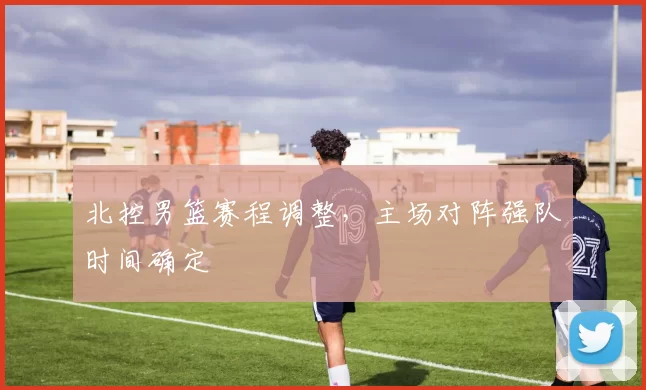 北控男篮赛程调整，主场对阵强队时间确定