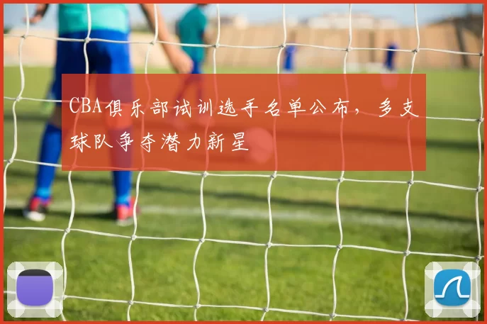 CBA俱乐部试训选手名单公布，多支球队争夺潜力新星