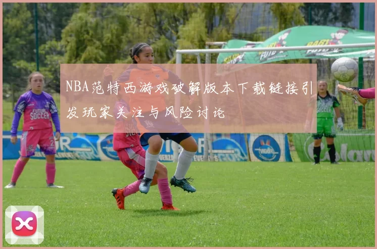 NBA范特西游戏破解版本下载链接引发玩家关注与风险讨论