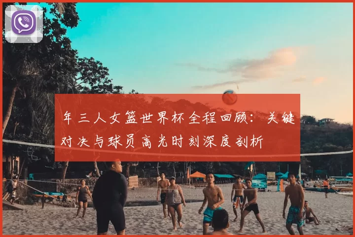 年三人女篮世界杯全程回顾:关键对决与球员高光时刻深度剖析