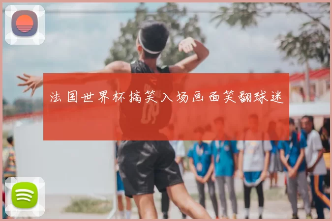 法国世界杯搞笑入场画面笑翻球迷