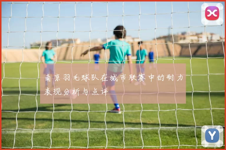 南京羽毛球队在城市联赛中的耐力表现分析与点评