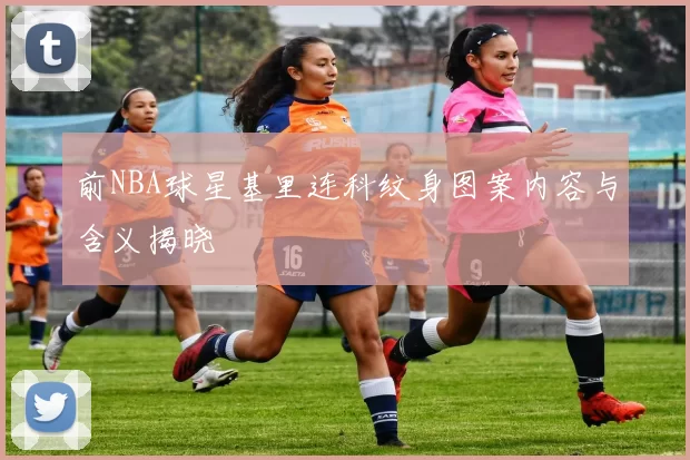 前NBA球星基里连科纹身图案内容与含义揭晓