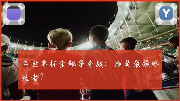 年世界杯金靴争夺战:谁是最强终结者?
