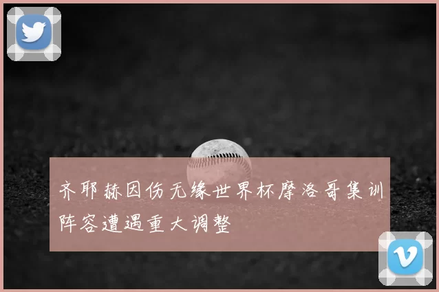 齐耶赫因伤无缘世界杯摩洛哥集训阵容遭遇重大调整