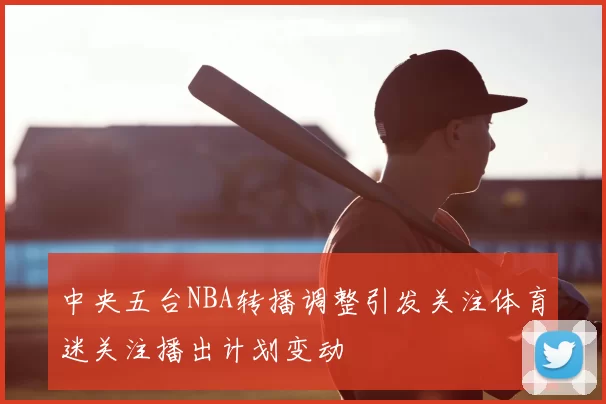 中央五台NBA转播调整引发关注体育迷关注播出计划变动