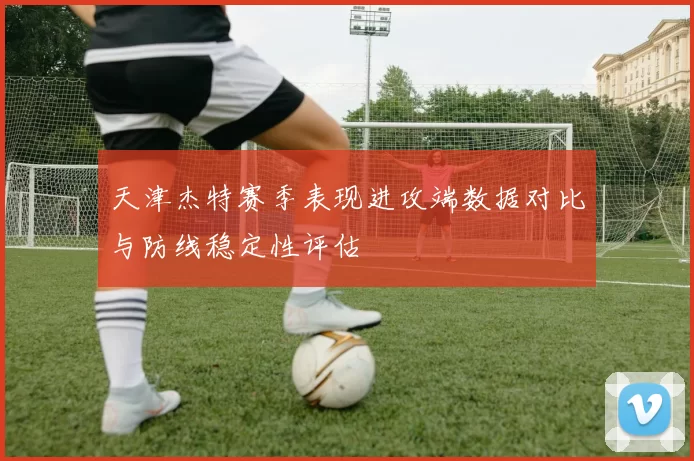 天津杰特赛季表现进攻端数据对比与防线稳定性评估