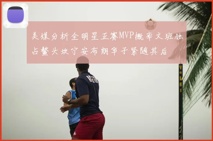 美媒分析全明星正赛MVP概率文班独占鳌头坎宁安布朗华子紧随其后