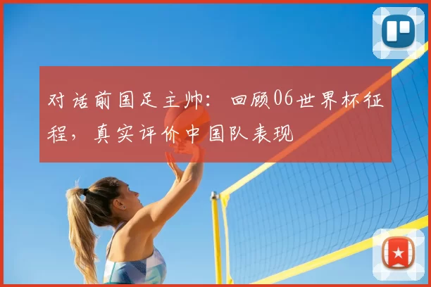 对话前国足主帅：回顾06世界杯征程，真实评价中国队表现