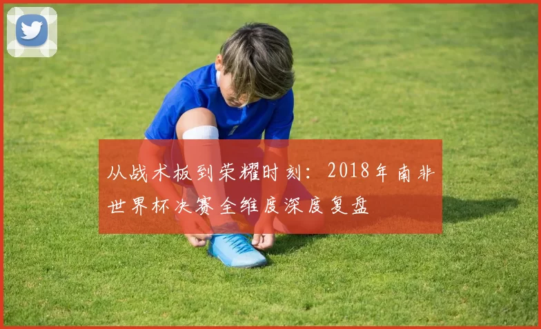 从战术板到荣耀时刻：2018年南非世界杯决赛全维度深度复盘