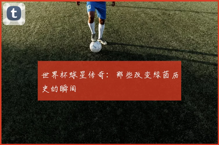 世界杯球星传奇：那些改变绿茵历史的瞬间