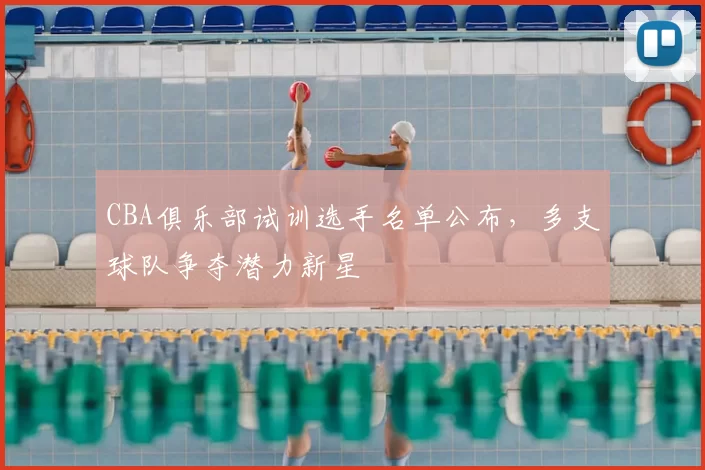 CBA俱乐部试训选手名单公布，多支球队争夺潜力新星