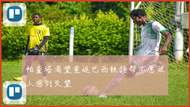 帕奎塔渴望重返巴西铁锤帮不愿放人感到失望