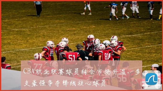 CBA职业联赛球员转会市场升温，多支豪强争夺锋线核心球员