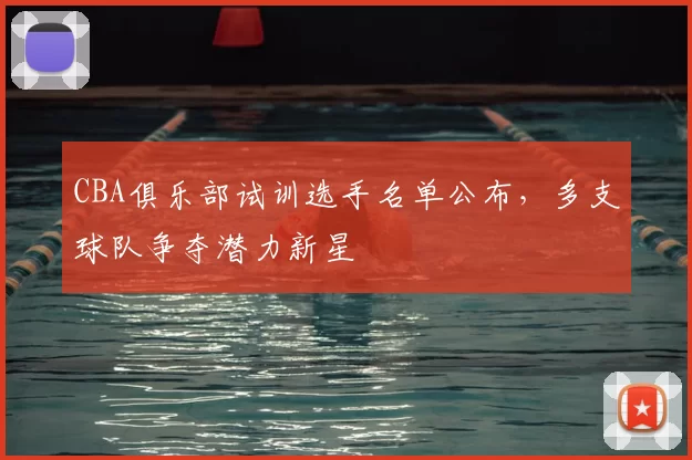 CBA俱乐部试训选手名单公布,多支球队争夺潜力新星