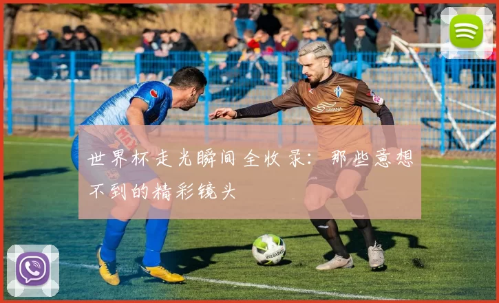 世界杯走光瞬间全收录：那些意想不到的精彩镜头