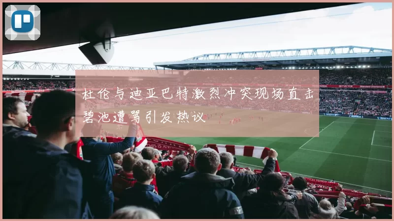 杜伦与迪亚巴特激烈冲突现场直击碧池遭骂引发热议